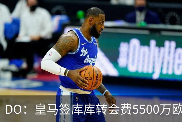 DO：皇马签库库转会费5500万欧固定+500万欧浮动，预计下周完成